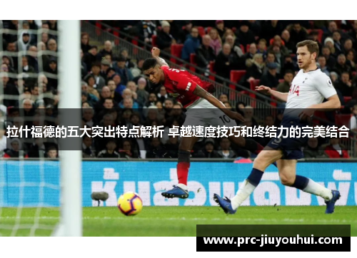 拉什福德的五大突出特点解析 卓越速度技巧和终结力的完美结合