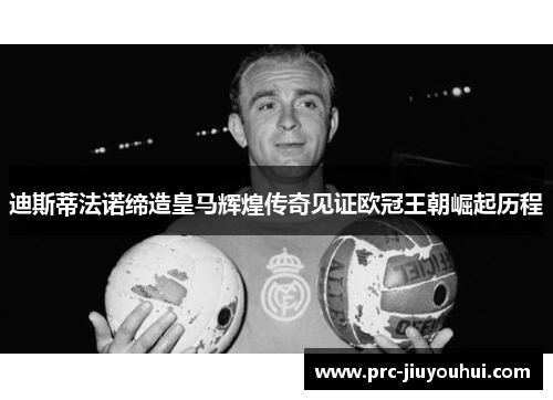 迪斯蒂法诺缔造皇马辉煌传奇见证欧冠王朝崛起历程