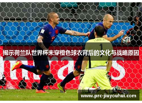 揭示荷兰队世界杯未穿橙色球衣背后的文化与战略原因 揭示荷兰队世界杯未穿橙色球衣背后的文化与战略原因