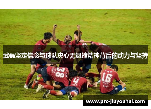 武磊坚定信念与球队决心无退缩精神背后的动力与坚持