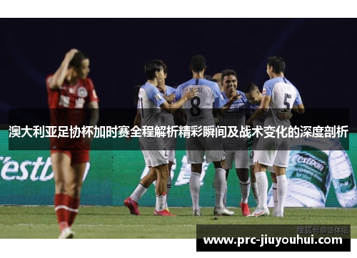 澳大利亚足协杯加时赛全程解析精彩瞬间及战术变化的深度剖析