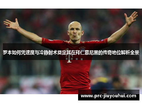 罗本如何凭速度与冷静射术奠定其在拜仁慕尼黑的传奇地位解析全景
