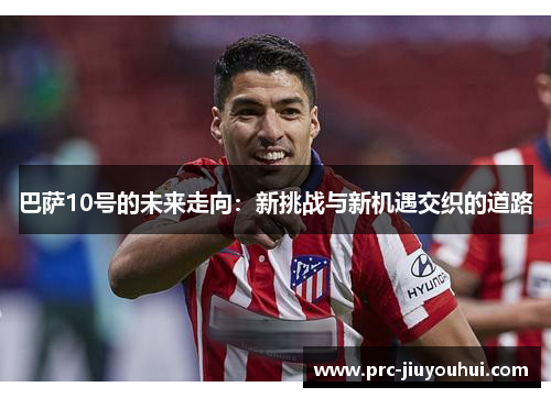 巴萨10号的未来走向:新挑战与新机遇交织的道路 巴萨10号的未来走向:新挑战与新机遇交织的道路