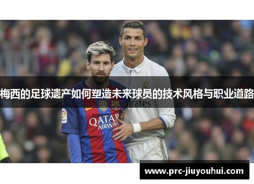 梅西的足球遗产如何塑造未来球员的技术风格与职业道路