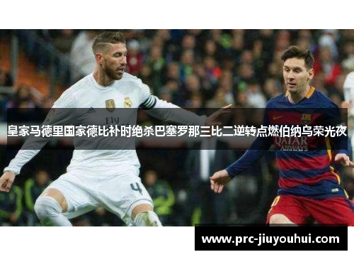 皇家马德里国家德比补时绝杀巴塞罗那三比二逆转点燃伯纳乌荣光夜 皇家马德里国家德比补时绝杀巴塞罗那三比二逆转点燃伯纳乌荣光夜
