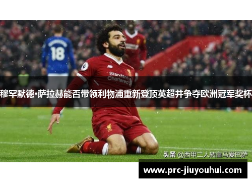 穆罕默德·萨拉赫能否带领利物浦重新登顶英超并争夺欧洲冠军奖杯 穆罕默德·萨拉赫能否带领利物浦重新登顶英超并争夺欧洲冠军奖杯
