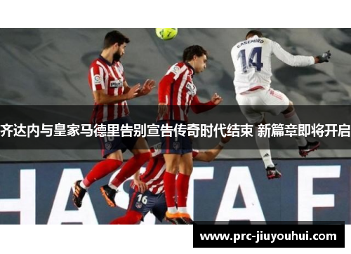 齐达内与皇家马德里告别宣告传奇时代结束 新篇章即将开启